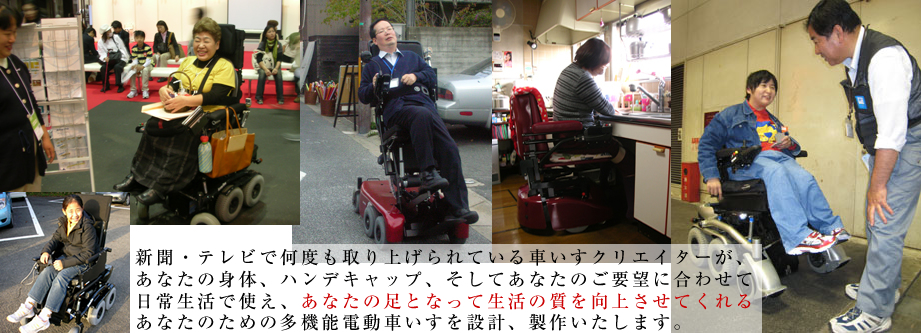 新聞、テレビで何度も取り上げられている車いすクリエイターが、あなたの身体、ハンデキャップ、そしてあなたのご要望にあわせて日常生活で使え、あなたの足となって生活の質を向上させてくれるあなたのための多機能電動車いすを設計、製作いたします。