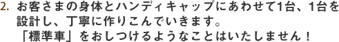 お客さまの身体とハンディキャップにあわせて1台、1台設計し、丁寧に作りこんでいきます。「標準車」をおしつけるようなことはいたしません。